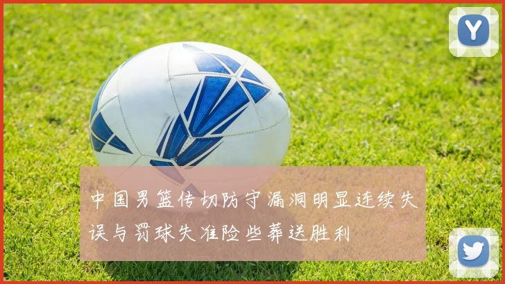 中国男篮传切防守漏洞明显连续失误与罚球失准险些葬送胜利