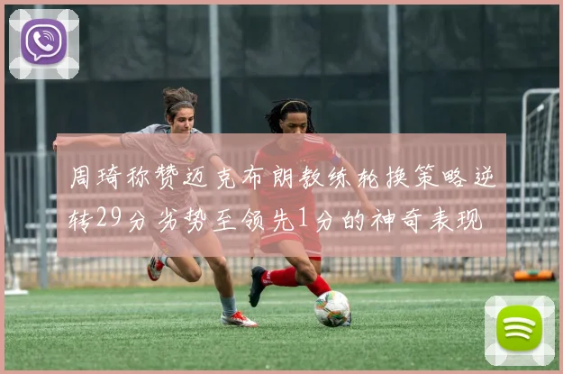 周琦称赞迈克布朗教练轮换策略逆转29分劣势至领先1分的神奇表现
