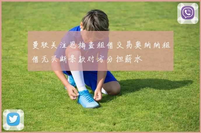 曼联关注恩梅查租借交易奥纳纳租借无买断条款对方分担薪水
