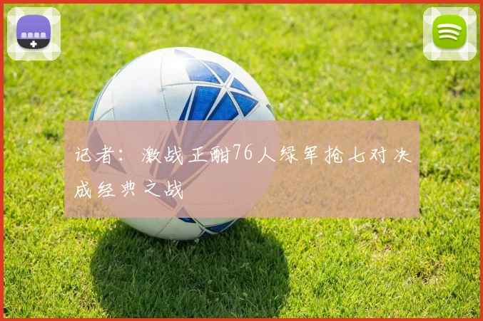 记者：激战正酣76人绿军抢七对决成经典之战