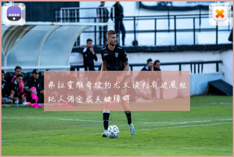 弗拉霍维奇续约尤文谈判有进展经纪人佣金成关键障碍