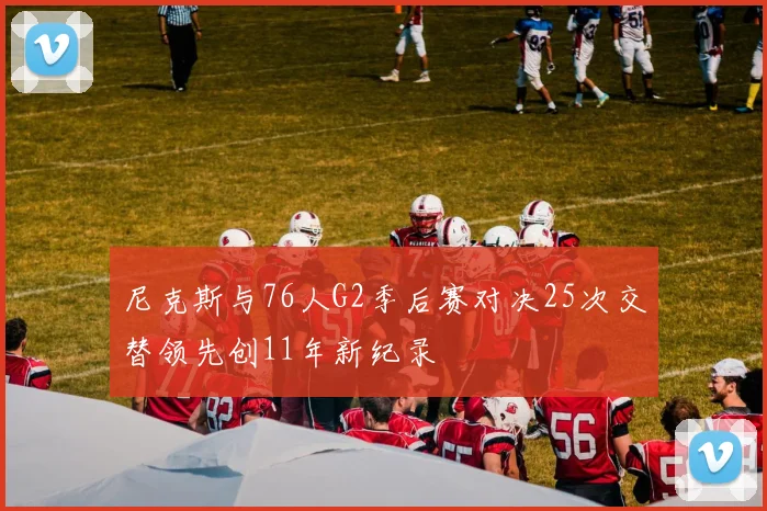 尼克斯与76人G2季后赛对决25次交替领先创11年新纪录