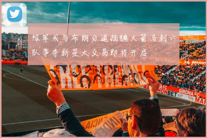 绿军或与布朗分道扬镳火箭马刺六队争夺新星大交易即将开启