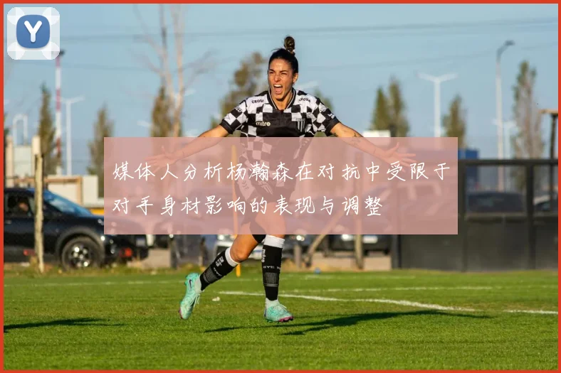 媒体人分析杨瀚森在对抗中受限于对手身材影响的表现与调整