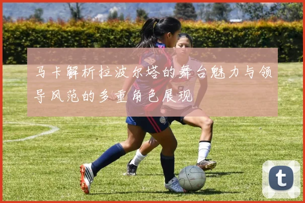 马卡解析拉波尔塔的舞台魅力与领导风范的多重角色展现