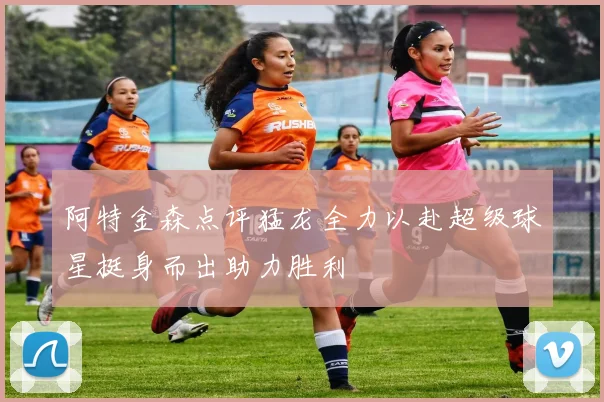 阿特金森点评猛龙全力以赴超级球星挺身而出助力胜利