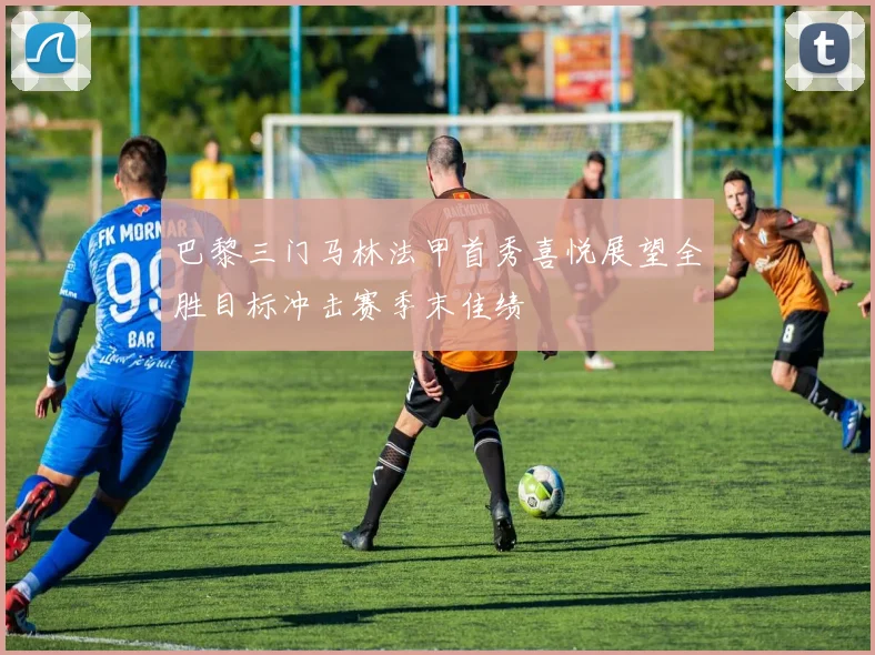 巴黎三门马林法甲首秀喜悦展望全胜目标冲击赛季末佳绩