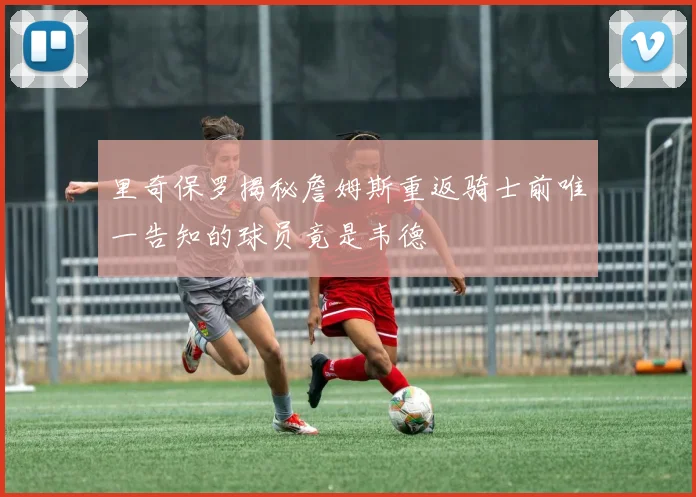 里奇保罗揭秘詹姆斯重返骑士前唯一告知的球员竟是韦德