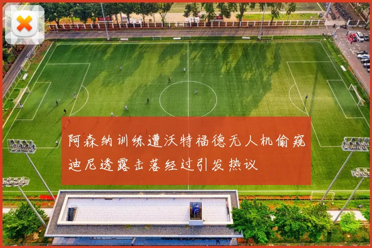 阿森纳训练遭沃特福德无人机偷窥迪尼透露击落经过引发热议