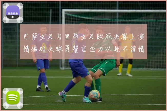 巴萨女足与里昂女足欧冠决赛上演情感对决球员誓言全力以赴不留情面