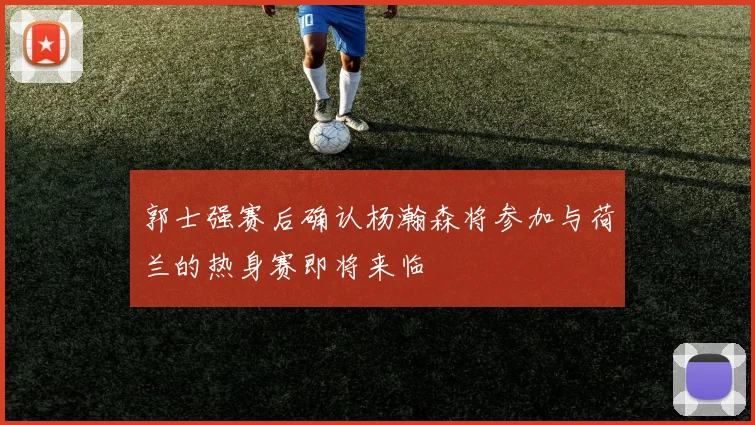 郭士强赛后确认杨瀚森将参加与荷兰的热身赛即将来临