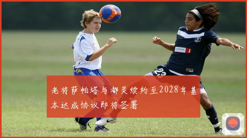 老将萨帕塔与都灵续约至2028年基本达成协议即将签署