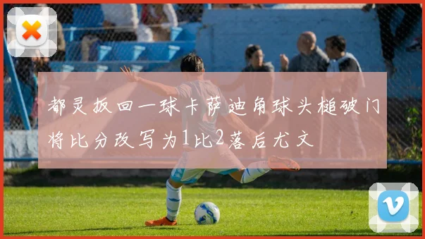 都灵扳回一球卡萨迪角球头槌破门将比分改写为1比2落后尤文
