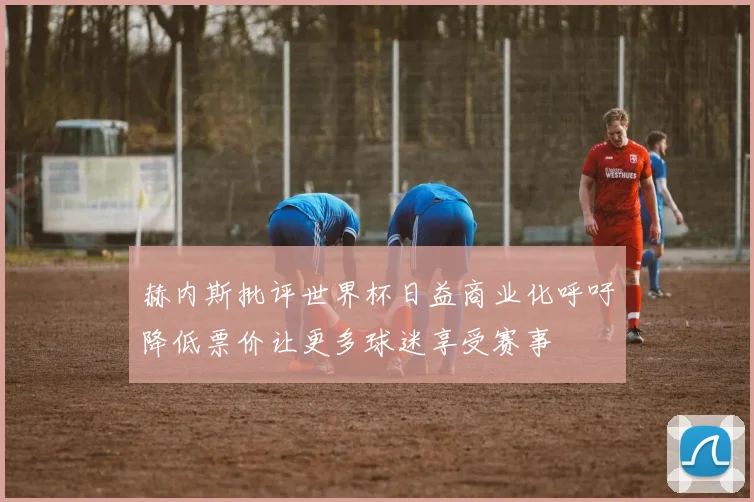 赫内斯批评世界杯日益商业化呼吁降低票价让更多球迷享受赛事