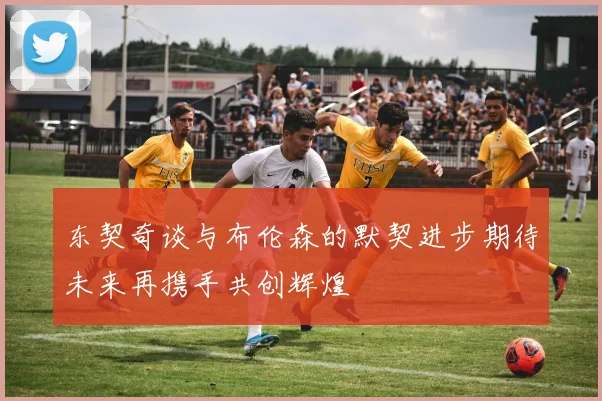 东契奇谈与布伦森的默契进步期待未来再携手共创辉煌